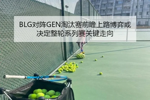 BLG对阵GEN淘汰赛前瞻上路博弈或决定整轮系列赛关键走向